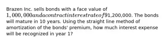 Brazen Inc. sells bonds with a face value of 1,000,000 and a contract interest rate of 9% for1,200,000. The bonds will mature in 10 years. Using the straight line method of amortization of the bonds' premium, how much interest expense will be recognized in year 1?