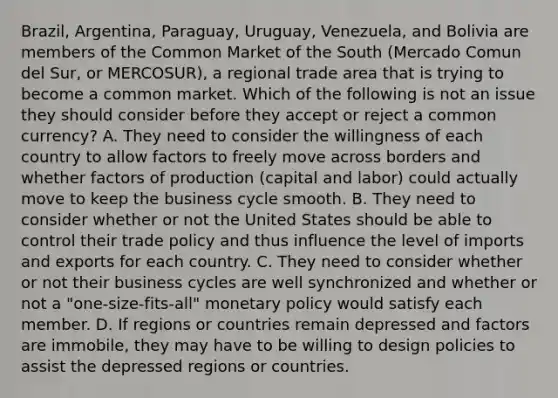 ​Brazil, Argentina,​ Paraguay, Uruguay,​ Venezuela, and Bolivia are members of the Common Market of the South​ (Mercado Comun del​ Sur, or​ MERCOSUR), a regional trade area that is trying to become a common market. Which of the following is not an issue they should consider before they accept or reject a common​ currency? A. They need to consider the willingness of each country to allow factors to freely move across borders and whether factors of production​ (capital and​ labor) could actually move to keep the business cycle smooth. B. They need to consider whether or not the United States should be able to control their trade policy and thus influence the level of imports and exports for each country. C. They need to consider whether or not their business cycles are well synchronized and whether or not a​ "one-size-fits-all" monetary policy would satisfy each member. D. If regions or countries remain depressed and factors are​ immobile, they may have to be willing to design policies to assist the depressed regions or countries.