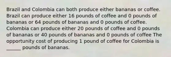 Brazil and Colombia can both produce either bananas or coffee. Brazil can produce either 16 pounds of coffee and 0 pounds of bananas or 64 pounds of bananas and 0 pounds of coffee. Colombia can produce either 20 pounds of coffee and 0 pounds of bananas or 40 pounds of bananas and 0 pounds of coffee The opportunity cost of producing 1 pound of coffee for Colombia is ______ pounds of bananas.