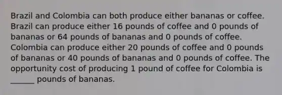 Brazil and Colombia can both produce either bananas or coffee. Brazil can produce either 16 pounds of coffee and 0 pounds of bananas or 64 pounds of bananas and 0 pounds of coffee. Colombia can produce either 20 pounds of coffee and 0 pounds of bananas or 40 pounds of bananas and 0 pounds of coffee. The opportunity cost of producing 1 pound of coffee for Colombia is ______ pounds of bananas.