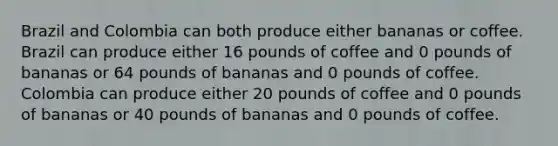 Brazil and Colombia can both produce either bananas or coffee. Brazil can produce either 16 pounds of coffee and 0 pounds of bananas or 64 pounds of bananas and 0 pounds of coffee. Colombia can produce either 20 pounds of coffee and 0 pounds of bananas or 40 pounds of bananas and 0 pounds of coffee.