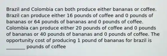 Brazil and Colombia can both produce either bananas or coffee. Brazil can produce either 16 pounds of coffee and 0 pounds of bananas or 64 pounds of bananas and 0 pounds of coffee. Colombia can produce either 20 pounds of coffee and 0 pounds of bananas or 40 pounds of bananas and 0 pounds of coffee. The opportunity cost of producing 1 pound of bananas for brazil is ________ pounds of coffee