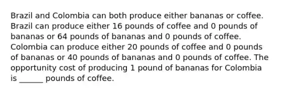 Brazil and Colombia can both produce either bananas or coffee. Brazil can produce either 16 pounds of coffee and 0 pounds of bananas or 64 pounds of bananas and 0 pounds of coffee. Colombia can produce either 20 pounds of coffee and 0 pounds of bananas or 40 pounds of bananas and 0 pounds of coffee. The opportunity cost of producing 1 pound of bananas for Colombia is ______ pounds of coffee.