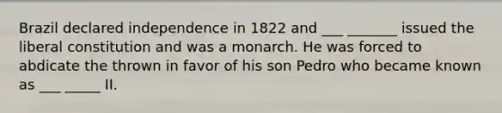 Brazil declared independence in 1822 and ___ _______ issued the liberal constitution and was a monarch. He was forced to abdicate the thrown in favor of his son Pedro who became known as ___ _____ II.