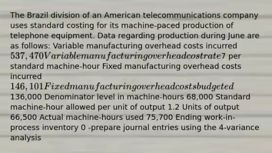 The Brazil division of an American telecommunications company uses standard costing for its machine-paced production of telephone equipment. Data regarding production during June are as follows: Variable manufacturing overhead costs incurred 537,470 Variable manufacturing overhead cost rate7 per standard machine-hour Fixed manufacturing overhead costs incurred 146,101 Fixed manufacturing overhead costs budgeted136,000 Denominator level in machine-hours 68,000 Standard machine-hour allowed per unit of output 1.2 Units of output 66,500 Actual machine-hours used 75,700 Ending work-in-process inventory 0 -prepare <a href='https://www.questionai.com/knowledge/k7UlY65VeM-journal-entries' class='anchor-knowledge'>journal entries</a> using the 4-variance analysis