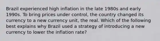 Brazil experienced high inflation in the late 1980s and early 1990s. To bring prices under​ control, the country changed its currency to a new currency​ unit, the real. Which of the following best explains why Brazil used a strategy of introducing a new currency to lower the inflation​ rate?