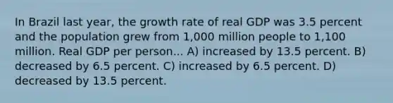 In Brazil last year, the growth rate of real GDP was 3.5 percent and the population grew from 1,000 million people to 1,100 million. Real GDP per person... A) increased by 13.5 percent. B) decreased by 6.5 percent. C) increased by 6.5 percent. D) decreased by 13.5 percent.