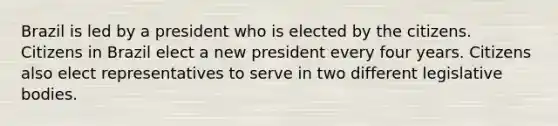 Brazil is led by a president who is elected by the citizens. Citizens in Brazil elect a new president every four years. Citizens also elect representatives to serve in two different legislative bodies.