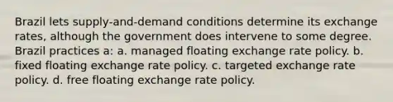 Brazil lets supply-and-demand conditions determine its exchange rates, although the government does intervene to some degree. Brazil practices a: a. managed floating exchange rate policy. b. fixed floating exchange rate policy. c. targeted exchange rate policy. d. free floating exchange rate policy.