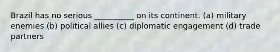 Brazil has no serious __________ on its continent. (a) military enemies (b) political allies (c) diplomatic engagement (d) trade partners