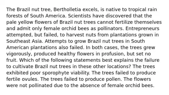 The Brazil nut tree, Bertholletia excels, is native to tropical rain forests of South America. Scientists have discovered that the pale yellow flowers of Brazil nut trees cannot fertilize themselves and admit only female orchid bees as pollinators. Entrepreneurs attempted, but failed, to harvest nuts from plantations grown in Southeast Asia. Attempts to grow Brazil nut trees in South American plantations also failed. In both cases, the trees grew vigorously, produced healthy flowers in profusion, but set no fruit. Which of the following statements best explains the failure to cultivate Brazil nut trees in these other locations? The trees exhibited poor sporophyte viability. The trees failed to produce fertile ovules. The trees failed to produce pollen. The flowers were not pollinated due to the absence of female orchid bees.