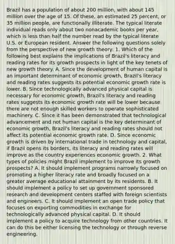 Brazil has a population of about 200​ million, with about 145 million over the age of 15. Of​ these, an estimated 25​ percent, or 35 million​ people, are functionally illiterate. The typical literate individual reads only about two nonacademic books per​ year, which is less than half the number read by the typical literate U.S. or European resident. Answer the following questions solely from the perspective of new growth​ theory: 1. Which of the following best explains the implications of​ Brazil's literacy and reading rates for its growth prospects in light of the key tenets of new growth theory. A. Since the development of human capital is an important determinant of economic​ growth, Brazil's literacy and reading rates suggests its potential economic growth rate is lower. B. Since technologically advanced physical capital is necessary for economic​ growth, Brazil's literacy and reading rates suggests its economic growth rate will be lower because there are not enough skilled workers to operate sophisticated machinery. C. Since it has been demonstrated that technological advancement and not human capital is the key determinant of economic​ growth, Brazil's literacy and reading rates should not affect its potential economic growth rate. D. Since economic growth is driven by international trade in technology and​ capital, if Brazil opens its​ borders, its literacy and reading rates will improve as the country experiences economic growth. 2. What types of policies might Brazil implement to improve its growth​ prospects? A. It should implement programs narrowly focused on promoting a higher literacy rate and broadly focused on a greater average educational attainment by its residents. B. It should implement a policy to set up government sponsored research and development centers staffed with foreign scientists and engineers. C. It should implement an open trade policy that focuses on exporting commodities in exchange for technologically advanced physical capital. D. It should implement a policy to acquire technology from other countries. It can do this be either licensing the technology or through reverse engineering.