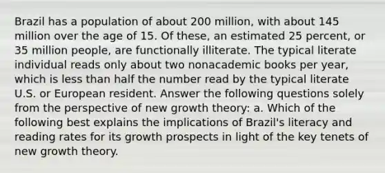 Brazil has a population of about 200​ million, with about 145 million over the age of 15. Of​ these, an estimated 25​ percent, or 35 million​ people, are functionally illiterate. The typical literate individual reads only about two nonacademic books per​ year, which is less than half the number read by the typical literate U.S. or European resident. Answer the following questions solely from the perspective of new growth​ theory: a. Which of the following best explains the implications of​ Brazil's literacy and reading rates for its growth prospects in light of the key tenets of new growth theory.