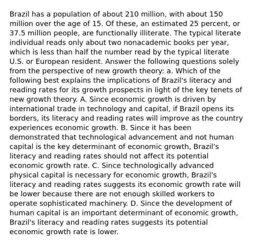 Brazil has a population of about 210​ million, with about 150 million over the age of 15. Of​ these, an estimated 25​ percent, or 37.5 million​ people, are functionally illiterate. The typical literate individual reads only about two nonacademic books per​ year, which is less than half the number read by the typical literate U.S. or European resident. Answer the following questions solely from the perspective of new growth​ theory: a. Which of the following best explains the implications of​ Brazil's literacy and reading rates for its growth prospects in light of the key tenets of new growth theory. A. Since economic growth is driven by international trade in technology and​ capital, if Brazil opens its​ borders, its literacy and reading rates will improve as the country experiences economic growth. B. Since it has been demonstrated that technological advancement and not human capital is the key determinant of economic​ growth, Brazil's literacy and reading rates should not affect its potential economic growth rate. C. Since technologically advanced physical capital is necessary for economic​ growth, Brazil's literacy and reading rates suggests its economic growth rate will be lower because there are not enough skilled workers to operate sophisticated machinery. D. Since the development of human capital is an important determinant of economic​ growth, Brazil's literacy and reading rates suggests its potential economic growth rate is lower.