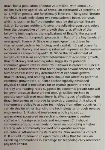 Brazil has a population of about 210​ million, with about 150 million over the age of 15. Of​ these, an estimated 25​ percent, or 37.5 million​ people, are functionally illiterate. The typical literate individual reads only about two nonacademic books per​ year, which is less than half the number read by the typical literate U.S. or European resident. Answer the following questions solely from the perspective of new growth​ theory: a. Which of the following best explains the implications of​ Brazil's literacy and reading rates for its growth prospects in light of the key tenets of new growth theory. A. Since economic growth is driven by international trade in technology and​ capital, if Brazil opens its​ borders, its literacy and reading rates will improve as the country experiences economic growth. B. Since the development of human capital is an important determinant of economic​ growth, Brazil's literacy and reading rates suggests its potential economic growth rate is lower. Your answer is correct. C. Since it has been demonstrated that technological advancement and not human capital is the key determinant of economic​ growth, Brazil's literacy and reading rates should not affect its potential economic growth rate. D. Since technologically advanced physical capital is necessary for economic​ growth, Brazil's literacy and reading rates suggests its economic growth rate will be lower because there are not enough skilled workers to operate sophisticated machinery. b. What types of policies might Brazil implement to improve its growth​ prospects? A. It should implement a policy to acquire technology from other countries. It can do this be either licensing the technology or through reverse engineering. B. It should implement a policy to set up government sponsored research and development centers staffed with foreign scientists and engineers. C. It should implement programs narrowly focused on promoting a higher literacy rate and broadly focused on a greater average educational attainment by its residents. Your answer is correct. D. It should implement an open trade policy that focuses on exporting commodities in exchange for technologically advanced physical capital.