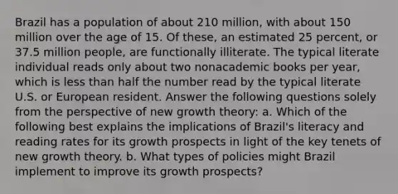 Brazil has a population of about 210​ million, with about 150 million over the age of 15. Of​ these, an estimated 25​ percent, or 37.5 million​ people, are functionally illiterate. The typical literate individual reads only about two nonacademic books per​ year, which is less than half the number read by the typical literate U.S. or European resident. Answer the following questions solely from the perspective of new growth​ theory: a. Which of the following best explains the implications of​ Brazil's literacy and reading rates for its growth prospects in light of the key tenets of new growth theory. b. What types of policies might Brazil implement to improve its growth​ prospects?