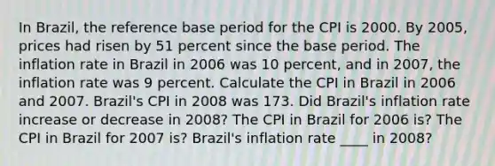 In​ Brazil, the reference base period for the CPI is 2000. By​ 2005, prices had risen by 51 percent since the base period. The inflation rate in Brazil in 2006 was 10​ percent, and in​ 2007, the inflation rate was 9 percent. Calculate the CPI in Brazil in 2006 and 2007.​ Brazil's CPI in 2008 was 173. Did​ Brazil's inflation rate increase or decrease in​ 2008? The CPI in Brazil for 2006 is? The CPI in Brazil for 2007 is? Brazil's inflation rate ____ in 2008?