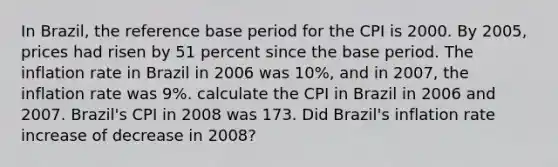 In Brazil, the reference base period for the CPI is 2000. By 2005, prices had risen by 51 percent since the base period. The inflation rate in Brazil in 2006 was 10%, and in 2007, the inflation rate was 9%. calculate the CPI in Brazil in 2006 and 2007. Brazil's CPI in 2008 was 173. Did Brazil's inflation rate increase of decrease in 2008?