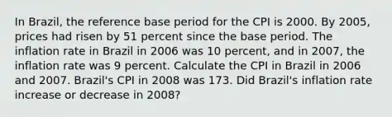 In​ Brazil, the reference base period for the CPI is 2000. By​ 2005, prices had risen by 51 percent since the base period. The inflation rate in Brazil in 2006 was 10​ percent, and in​ 2007, the inflation rate was 9 percent. Calculate the CPI in Brazil in 2006 and 2007.​ Brazil's CPI in 2008 was 173. Did​ Brazil's inflation rate increase or decrease in​ 2008?