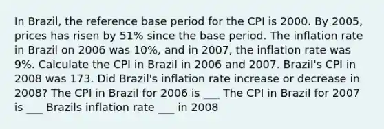 In Brazil, the reference base period for the CPI is 2000. By 2005, prices has risen by 51% since the base period. The inflation rate in Brazil on 2006 was 10%, and in 2007, the inflation rate was 9%. Calculate the CPI in Brazil in 2006 and 2007. Brazil's CPI in 2008 was 173. Did Brazil's inflation rate increase or decrease in 2008? The CPI in Brazil for 2006 is ___ The CPI in Brazil for 2007 is ___ Brazils inflation rate ___ in 2008