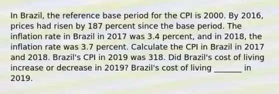 In​ Brazil, the reference base period for the CPI is 2000. By​ 2016, prices had risen by 187 percent since the base period. The inflation rate in Brazil in 2017 was 3.4​ percent, and in​ 2018, the inflation rate was 3.7 percent. Calculate the CPI in Brazil in 2017 and 2018.​ Brazil's CPI in 2019 was 318. Did​ Brazil's cost of living increase or decrease in​ 2019? ​Brazil's cost of living​ _______ in 2019.