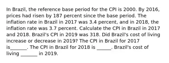 In​ Brazil, the reference base period for the CPI is 2000. By​ 2016, prices had risen by 187 percent since the base period. The inflation rate in Brazil in 2017 was 3.4​ percent, and in​ 2018, the inflation rate was 3.7 percent. Calculate the CPI in Brazil in 2017 and 2018.​ Brazil's CPI in 2019 was 318. Did​ Brazil's cost of living increase or decrease in​ 2019? The CPI in Brazil for 2017 is_______. The CPI in Brazil for 2018 is ______. ​Brazil's cost of living​ _______ in 2019.