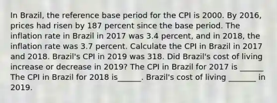 In​ Brazil, the reference base period for the CPI is 2000. By​ 2016, prices had risen by 187 percent since the base period. The inflation rate in Brazil in 2017 was 3.4​ percent, and in​ 2018, the inflation rate was 3.7 percent. Calculate the CPI in Brazil in 2017 and 2018.​ Brazil's CPI in 2019 was 318. Did​ Brazil's cost of living increase or decrease in​ 2019? The CPI in Brazil for 2017 is ______ The CPI in Brazil for 2018 is______. ​Brazil's cost of living​ _______ in 2019.