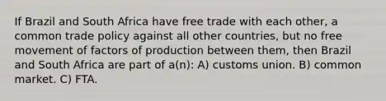 If Brazil and South Africa have free trade with each other, a common trade policy against all other countries, but no free movement of factors of production between them, then Brazil and South Africa are part of a(n): A) customs union. B) common market. C) FTA.