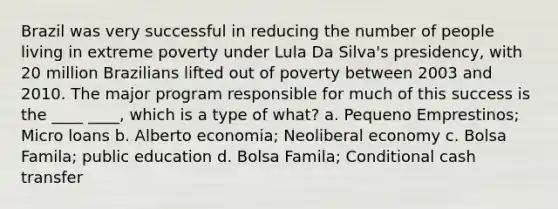 Brazil was very successful in reducing the number of people living in extreme poverty under Lula Da Silva's presidency, with 20 million Brazilians lifted out of poverty between 2003 and 2010. The major program responsible for much of this success is the ____ ____, which is a type of what? a. Pequeno Emprestinos; Micro loans b. Alberto economia; Neoliberal economy c. Bolsa Famila; public education d. Bolsa Famila; Conditional cash transfer