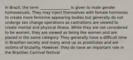 In Brazil, the term ________________ is given to male gender homosexuals. They may inject themselves with female hormones to create more feminine appearing bodies but generally do not undergo sex change operations as castrations are viewed to create mental and physical illness. While they are not considered to be women, they are viewed as being like women and are placed in the same category. They generally have a difficult time in Brazilian society and many wind up as prostitutes and are victims of brutality. However, they do have an important role in the Brazilian Carnival festival