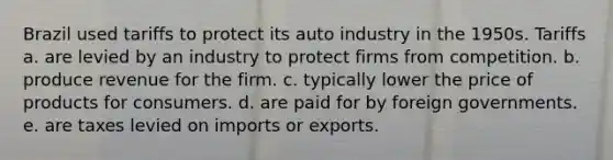 Brazil used tariffs to protect its auto industry in the 1950s. Tariffs a. are levied by an industry to protect firms from competition. b. produce revenue for the firm. c. typically lower the price of products for consumers. d. are paid for by foreign governments. e. are taxes levied on imports or exports.