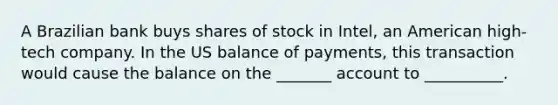 A Brazilian bank buys shares of stock in Intel, an American high-tech company. In the US balance of payments, this transaction would cause the balance on the _______ account to __________.