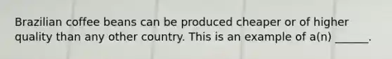 Brazilian coffee beans can be produced cheaper or of higher quality than any other country. This is an example of​ a(n) ______.