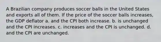 A Brazilian company produces soccer balls in the United States and exports all of them. If the price of the soccer balls increases, the GDP deflator a. and the CPI both increase. b. is unchanged and the CPI increases. c. increases and the CPI is unchanged. d. and the CPI are unchanged.