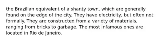 the Brazilian equivalent of a shanty town, which are generally found on the edge of the city. They have electricity, but often not formally. They are constructed from a variety of materials, ranging from bricks to garbage. The most infamous ones are located in Rio de Janeiro.