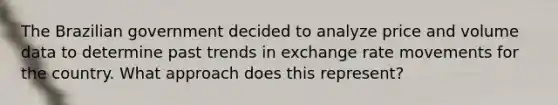 The Brazilian government decided to analyze price and volume data to determine past trends in exchange rate movements for the country. What approach does this represent?