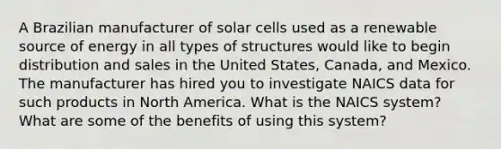 A Brazilian manufacturer of solar cells used as a renewable source of energy in all types of structures would like to begin distribution and sales in the United States, Canada, and Mexico. The manufacturer has hired you to investigate NAICS data for such products in North America. What is the NAICS system? What are some of the benefits of using this system?