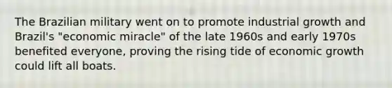 The Brazilian military went on to promote industrial growth and Brazil's "economic miracle" of the late 1960s and early 1970s benefited everyone, proving the rising tide of economic growth could lift all boats.
