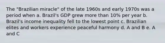 The "Brazilian miracle" of the late 1960s and early 1970s was a period when a. Brazil's GDP grew more than 10% per year b. Brazil's income inequality fell to the lowest point c. Brazilian elites and workers experience peaceful harmony d. A and B e. A and C