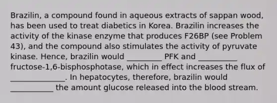 Brazilin, a compound found in aqueous extracts of sappan wood, has been used to treat diabetics in Korea. Brazilin increases the activity of the kinase enzyme that produces F26BP (see Problem 43), and the compound also stimulates the activity of pyruvate kinase. Hence, brazilin would _________ PFK and __________ fructose-1,6-bisphosphotase, which in effect increases the flux of ______________. In hepatocytes, therefore, brazilin would ___________ the amount glucose released into the blood stream.