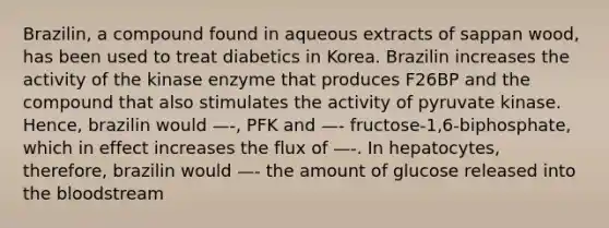 Brazilin, a compound found in aqueous extracts of sappan wood, has been used to treat diabetics in Korea. Brazilin increases the activity of the kinase enzyme that produces F26BP and the compound that also stimulates the activity of pyruvate kinase. Hence, brazilin would —-, PFK and —- fructose-1,6-biphosphate, which in effect increases the flux of —-. In hepatocytes, therefore, brazilin would —- the amount of glucose released into the bloodstream