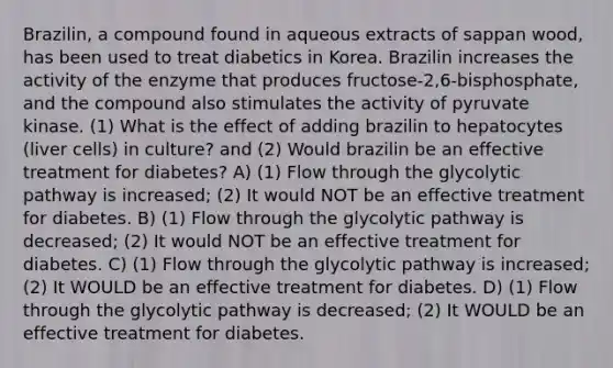 Brazilin, a compound found in aqueous extracts of sappan wood, has been used to treat diabetics in Korea. Brazilin increases the activity of the enzyme that produces fructose-2,6-bisphosphate, and the compound also stimulates the activity of pyruvate kinase. (1) What is the effect of adding brazilin to hepatocytes (liver cells) in culture? and (2) Would brazilin be an effective treatment for diabetes? A) (1) Flow through the glycolytic pathway is increased; (2) It would NOT be an effective treatment for diabetes. B) (1) Flow through the glycolytic pathway is decreased; (2) It would NOT be an effective treatment for diabetes. C) (1) Flow through the glycolytic pathway is increased; (2) It WOULD be an effective treatment for diabetes. D) (1) Flow through the glycolytic pathway is decreased; (2) It WOULD be an effective treatment for diabetes.