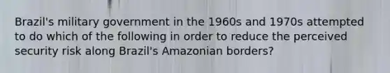 Brazil's military government in the 1960s and 1970s attempted to do which of the following in order to reduce the perceived security risk along Brazil's Amazonian borders?