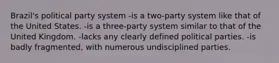 Brazil's political party system -is a two-party system like that of the United States. -is a three-party system similar to that of the United Kingdom. -lacks any clearly defined political parties. -is badly fragmented, with numerous undisciplined parties.