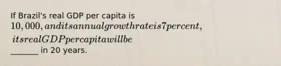 If Brazil's real GDP per capita is 10,000, and its annual growth rate is 7 percent, its real GDP per capita will be_______ in 20 years.