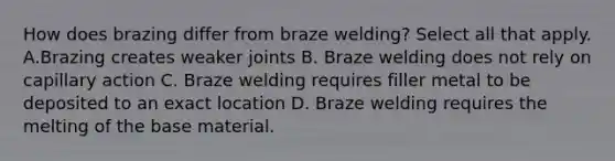 How does brazing differ from braze welding? Select all that apply. A.Brazing creates weaker joints B. Braze welding does not rely on capillary action C. Braze welding requires filler metal to be deposited to an exact location D. Braze welding requires the melting of the base material.