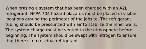 When brazing a system that has been charged with an A2L refrigerant: NFPA 704 hazard placards must be placed in visible locations around the perimeter of the jobsite. The refrigerant tubing should be pressurized with air to stablize the inner walls. The system charge must be vented to the atmosphere before beginning. The system should be swept with nitrogen to ensure that there is no residual refrigerant.