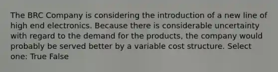 The BRC Company is considering the introduction of a new line of high end electronics. Because there is considerable uncertainty with regard to the demand for the products, the company would probably be served better by a variable cost structure. Select one: True False