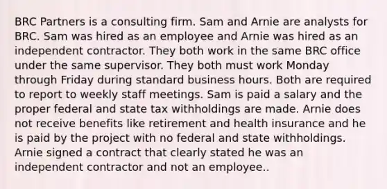 BRC Partners is a consulting firm. Sam and Arnie are analysts for BRC. Sam was hired as an employee and Arnie was hired as an independent contractor. They both work in the same BRC office under the same supervisor. They both must work Monday through Friday during standard business hours. Both are required to report to weekly staff meetings. Sam is paid a salary and the proper federal and state tax withholdings are made. Arnie does not receive benefits like retirement and health insurance and he is paid by the project with no federal and state withholdings. Arnie signed a contract that clearly stated he was an independent contractor and not an employee..