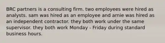 BRC partners is a consulting firm. two employees were hired as analysts. sam was hired as an employee and arnie was hired as an independent contractor. they both work under the same supervisor. they both work Monday - Friday during standard business hours.